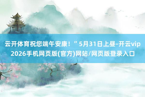 云开体育祝您端午安康！”5月31日上昼-开云vip2026手机网页版(官方)网站/网页版登录入口
