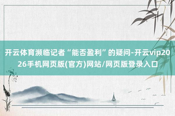 开云体育濒临记者“能否盈利”的疑问-开云vip2026手机网页版(官方)网站/网页版登录入口