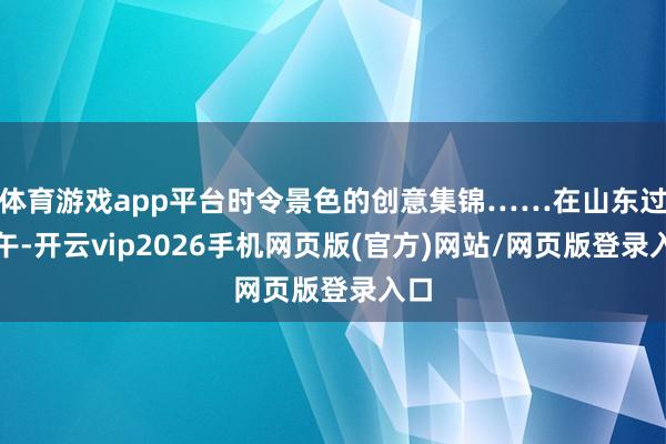 体育游戏app平台时令景色的创意集锦……在山东过端午-开云vip2026手机网页版(官方)网站/网页版登录入口
