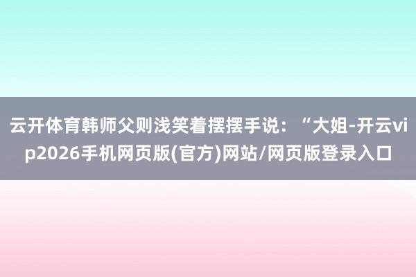 云开体育韩师父则浅笑着摆摆手说：“大姐-开云vip2026手机网页版(官方)网站/网页版登录入口