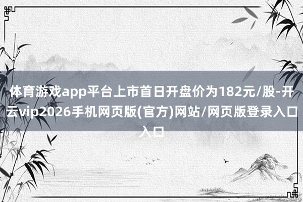 体育游戏app平台上市首日开盘价为182元/股-开云vip2026手机网页版(官方)网站/网页版登录入口