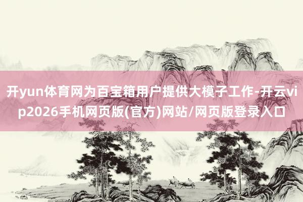 开yun体育网为百宝箱用户提供大模子工作-开云vip2026手机网页版(官方)网站/网页版登录入口