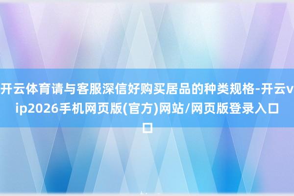 开云体育请与客服深信好购买居品的种类规格-开云vip2026手机网页版(官方)网站/网页版登录入口
