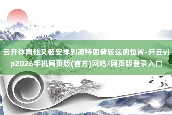 云开体育他又被安排到离特朗普较远的位置-开云vip2026手机网页版(官方)网站/网页版登录入口