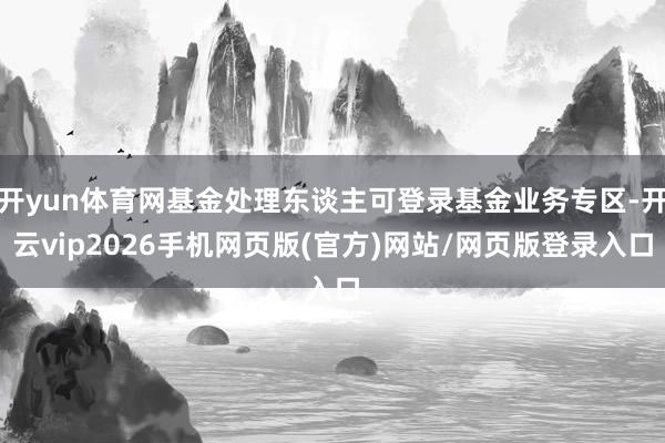 开yun体育网基金处理东谈主可登录基金业务专区-开云vip2026手机网页版(官方)网站/网页版登录入口