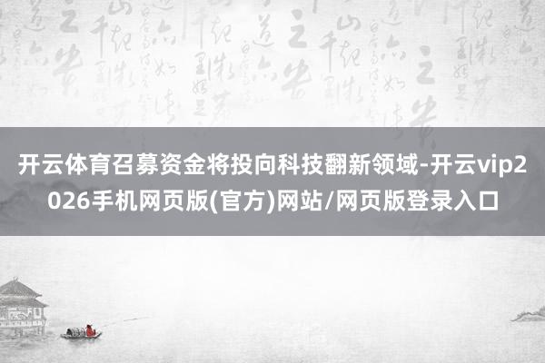 开云体育召募资金将投向科技翻新领域-开云vip2026手机网页版(官方)网站/网页版登录入口