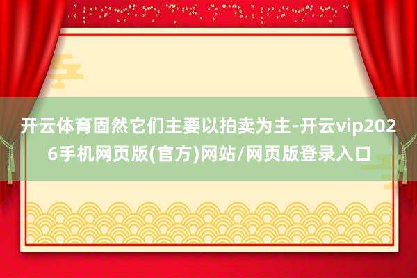 开云体育固然它们主要以拍卖为主-开云vip2026手机网页版(官方)网站/网页版登录入口