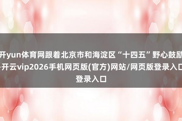 开yun体育网跟着北京市和海淀区“十四五”野心鼓励-开云vip2026手机网页版(官方)网站/网页版登录入口