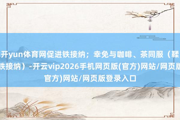 开yun体育网促进铁接纳；幸免与咖啡、茶同服（鞣酸会扼制铁接纳）-开云vip2026手机网页版(官方)网站/网页版登录入口