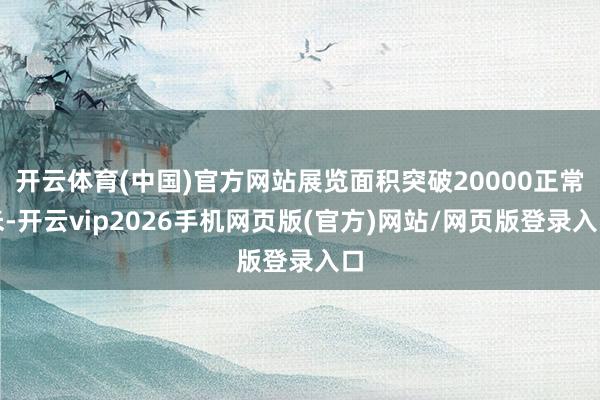 开云体育(中国)官方网站展览面积突破20000正常米-开云vip2026手机网页版(官方)网站/网页版登录入口