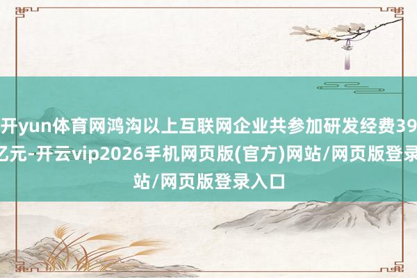 开yun体育网鸿沟以上互联网企业共参加研发经费390.6亿元-开云vip2026手机网页版(官方)网站/网页版登录入口