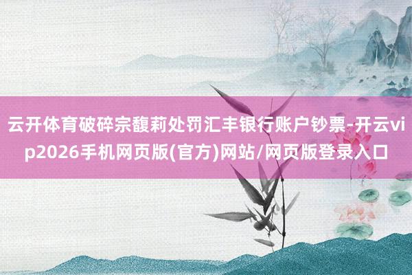 云开体育破碎宗馥莉处罚汇丰银行账户钞票-开云vip2026手机网页版(官方)网站/网页版登录入口