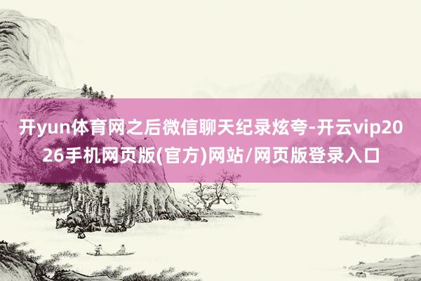 开yun体育网之后微信聊天纪录炫夸-开云vip2026手机网页版(官方)网站/网页版登录入口