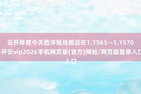 云开体育今天西洋短线相沿在1.1565--1.1570-开云vip2026手机网页版(官方)网站/网页版登录入口