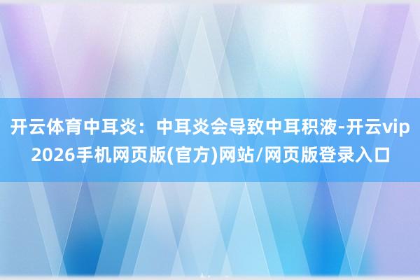 开云体育中耳炎:中耳炎会导致中耳积液-开云vip2026手机网页版(官方)网站/网页版登录入口