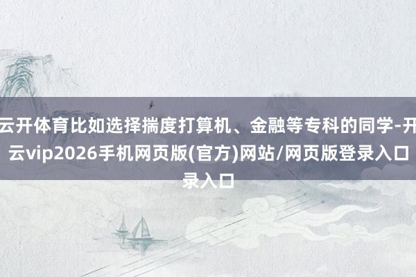 云开体育比如选择揣度打算机、金融等专科的同学-开云vip2026手机网页版(官方)网站/网页版登录入口