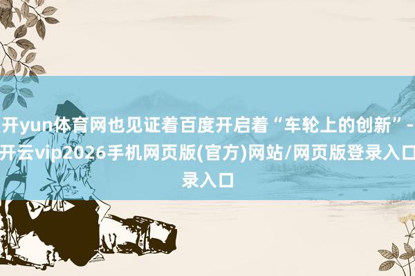开yun体育网也见证着百度开启着“车轮上的创新”-开云vip2026手机网页版(官方)网站/网页版登录入口
