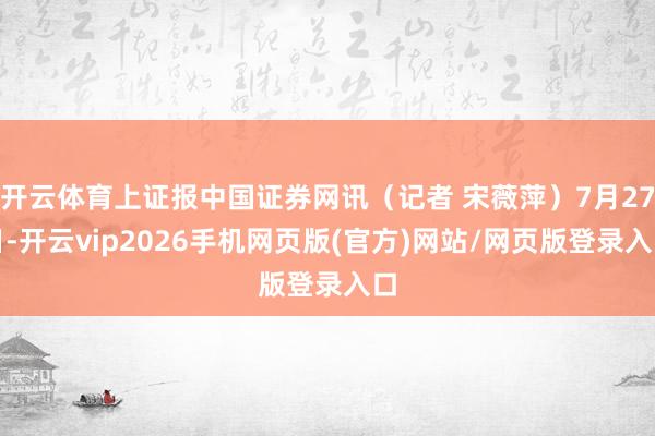开云体育上证报中国证券网讯（记者 宋薇萍）7月27日-开云vip2026手机网页版(官方)网站/网页版登录入口