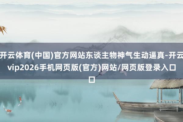 开云体育(中国)官方网站东谈主物神气生动逼真-开云vip2026手机网页版(官方)网站/网页版登录入口