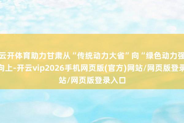 云开体育助力甘肃从“传统动力大省”向“绿色动力强省”向上-开云vip2026手机网页版(官方)网站/网页版登录入口