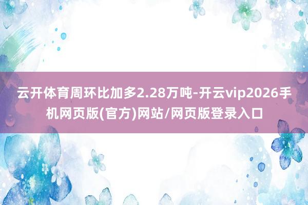 云开体育周环比加多2.28万吨-开云vip2026手机网页版(官方)网站/网页版登录入口