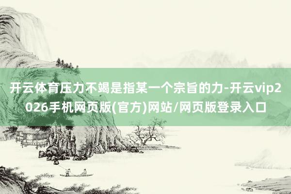 开云体育压力不竭是指某一个宗旨的力-开云vip2026手机网页版(官方)网站/网页版登录入口