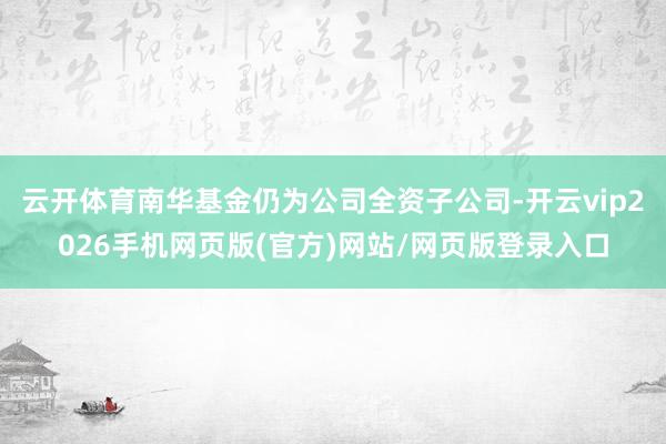 云开体育南华基金仍为公司全资子公司-开云vip2026手机网页版(官方)网站/网页版登录入口