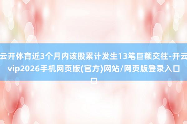 云开体育近3个月内该股累计发生13笔巨额交往-开云vip2026手机网页版(官方)网站/网页版登录入口