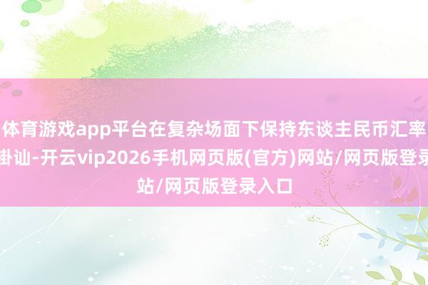体育游戏app平台在复杂场面下保持东谈主民币汇率基本褂讪-开云vip2026手机网页版(官方)网站/网页版登录入口