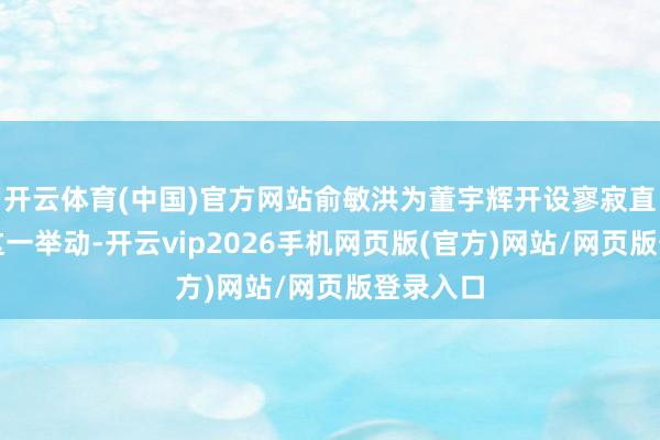 开云体育(中国)官方网站俞敏洪为董宇辉开设寥寂直播间的这一举动-开云vip2026手机网页版(官方)网站/网页版登录入口