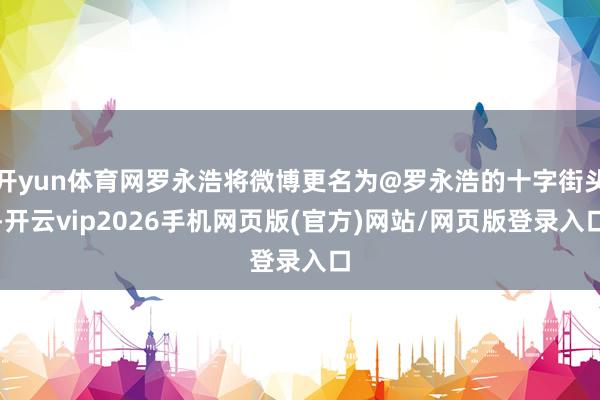 开yun体育网罗永浩将微博更名为@罗永浩的十字街头-开云vip2026手机网页版(官方)网站/网页版登录入口