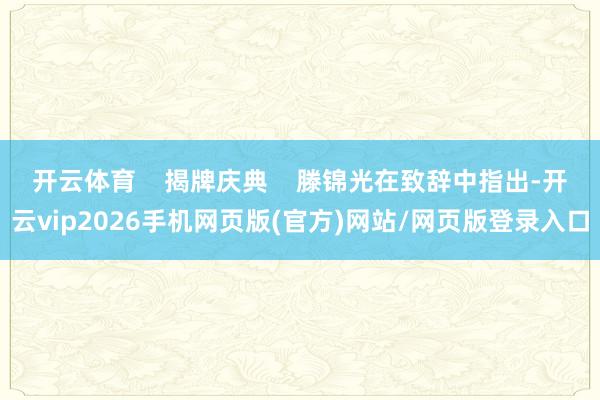 开云体育 揭牌庆典 滕锦光在致辞中指出-开云vip2026手机网页版(官方)网站/网页版登录入口