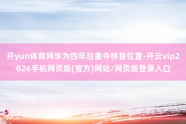 开yun体育网华为四年后重夺榜首位置-开云vip2026手机网页版(官方)网站/网页版登录入口