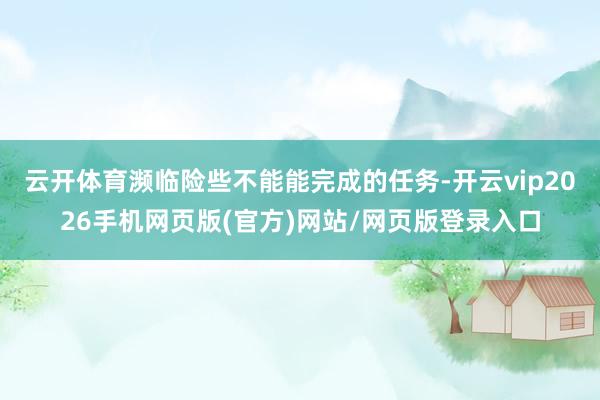 云开体育濒临险些不能能完成的任务-开云vip2026手机网页版(官方)网站/网页版登录入口