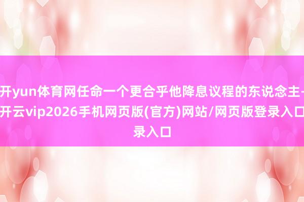 开yun体育网任命一个更合乎他降息议程的东说念主-开云vip2026手机网页版(官方)网站/网页版登录入口