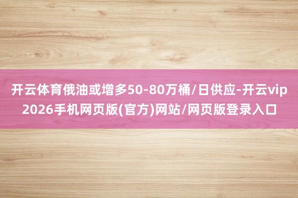 开云体育俄油或增多50-80万桶/日供应-开云vip2026手机网页版(官方)网站/网页版登录入口