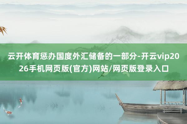 云开体育惩办国度外汇储备的一部分-开云vip2026手机网页版(官方)网站/网页版登录入口