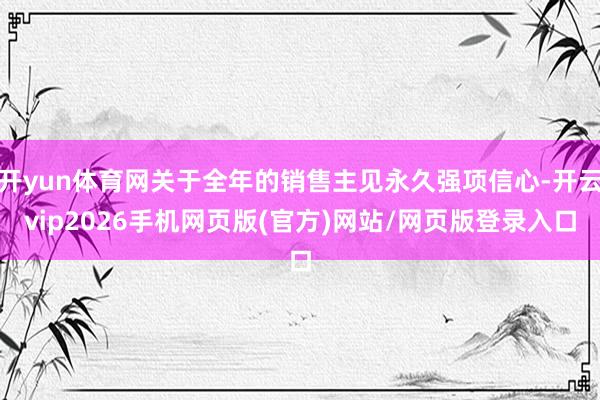 开yun体育网关于全年的销售主见永久强项信心-开云vip2026手机网页版(官方)网站/网页版登录入口