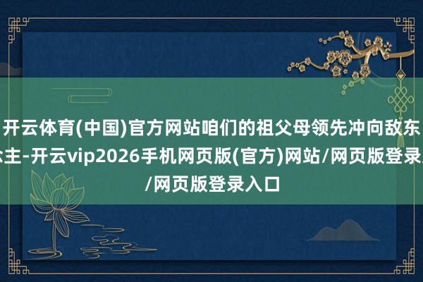 开云体育(中国)官方网站咱们的祖父母领先冲向敌东说念主-开云vip2026手机网页版(官方)网站/网页版登录入口