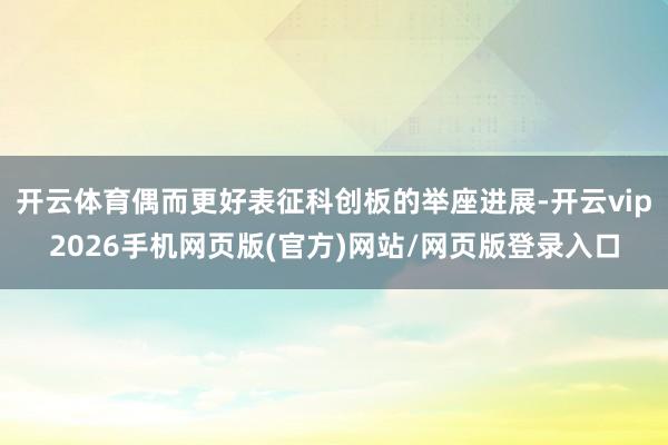 开云体育偶而更好表征科创板的举座进展-开云vip2026手机网页版(官方)网站/网页版登录入口