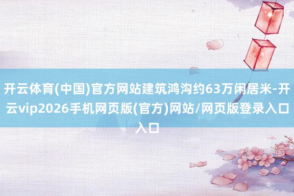 开云体育(中国)官方网站建筑鸿沟约63万闲居米-开云vip2026手机网页版(官方)网站/网页版登录入口