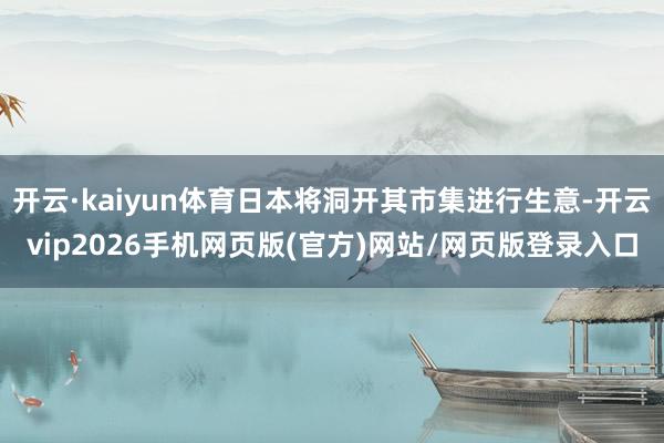 开云·kaiyun体育日本将洞开其市集进行生意-开云vip2026手机网页版(官方)网站/网页版登录入口