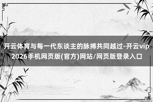 开云体育与每一代东谈主的脉搏共同越过-开云vip2026手机网页版(官方)网站/网页版登录入口