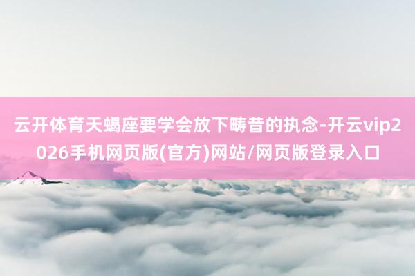 云开体育天蝎座要学会放下畴昔的执念-开云vip2026手机网页版(官方)网站/网页版登录入口