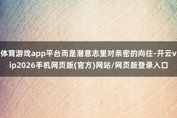 体育游戏app平台而是潜意志里对亲密的向往-开云vip2026手机网页版(官方)网站/网页版登录入口