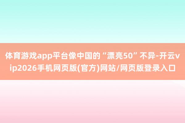 体育游戏app平台像中国的“漂亮50”不异-开云vip2026手机网页版(官方)网站/网页版登录入口
