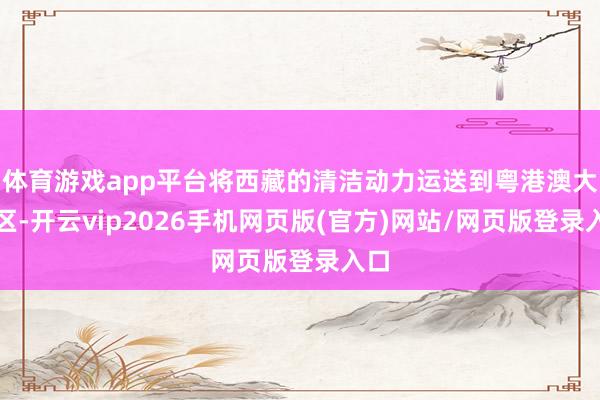 体育游戏app平台将西藏的清洁动力运送到粤港澳大湾区-开云vip2026手机网页版(官方)网站/网页版登录入口
