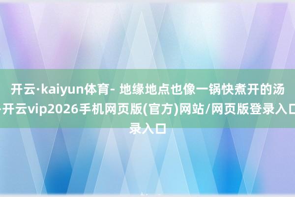开云·kaiyun体育- 地缘地点也像一锅快煮开的汤-开云vip2026手机网页版(官方)网站/网页版登录入口