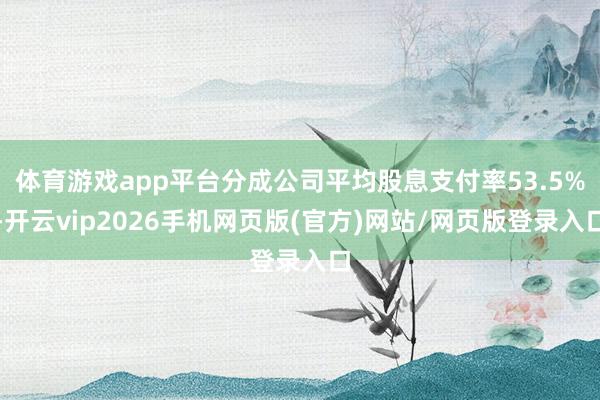 体育游戏app平台分成公司平均股息支付率53.5%-开云vip2026手机网页版(官方)网站/网页版登录入口