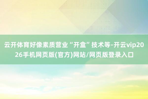 云开体育好像素质营业“开盒”技术等-开云vip2026手机网页版(官方)网站/网页版登录入口